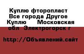 Куплю фторопласт - Все города Другое » Куплю   . Московская обл.,Электрогорск г.